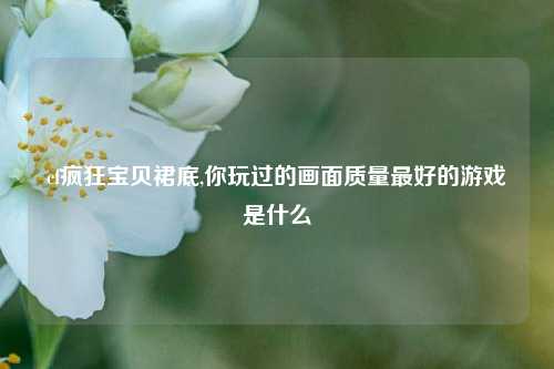 cf疯狂宝贝裙底,你玩过的画面质量最好的游戏是什么