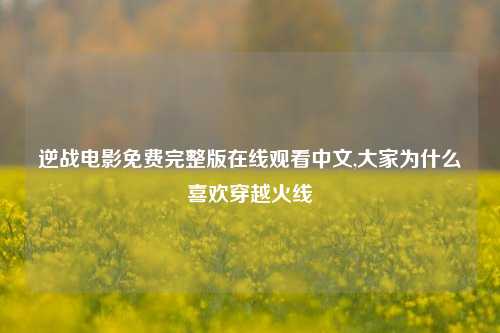 逆战电影免费完整版在线观看中文,大家为什么喜欢穿越火线