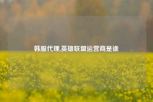 韩服代理,英雄联盟运营商是谁