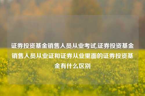 证券投资基金销售人员从业考试,证券投资基金销售人员从业证和证券从业里面的证券投资基金有什么区别