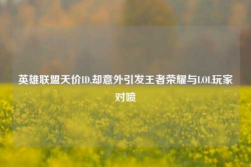 英雄联盟天价ID,却意外引发王者荣耀与LOL玩家对喷