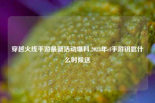 穿越火线手游最新活动爆料,2023年cf手游钥匙什么时候送