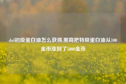 dnf初级蛋白油怎么获得,黑商把特级蛋白油从100金币涨到了5000金币