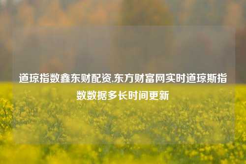 道琼指数鑫东财配资,东方财富网实时道琼斯指数数据多长时间更新