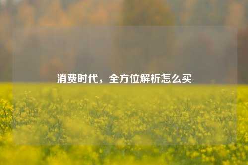 消费时代，全方位解析怎么买