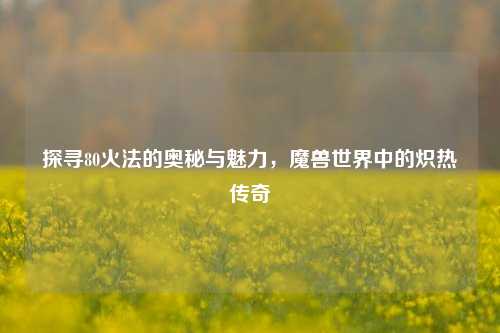探寻80火法的奥秘与魅力，魔兽世界中的炽热传奇