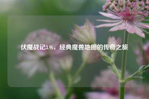 伏魔战记3.9i，经典魔兽地图的传奇之旅