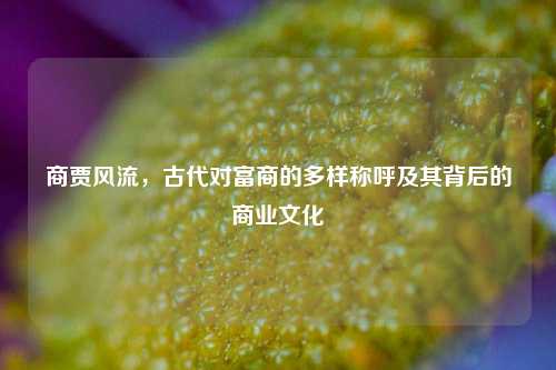 商贾风流，古代对富商的多样称呼及其背后的商业文化