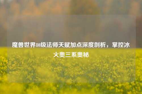 魔兽世界80级法师天赋加点深度剖析，掌控冰火奥三系奥秘