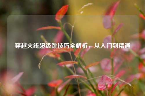 穿越火线超级跳技巧全解析，从入门到精通