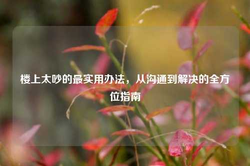 楼上太吵的最实用办法，从沟通到解决的全方位指南