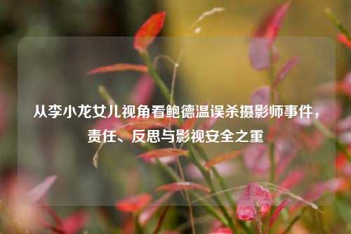 从李小龙女儿视角看鲍德温误杀摄影师事件，责任、反思与影视安全之重
