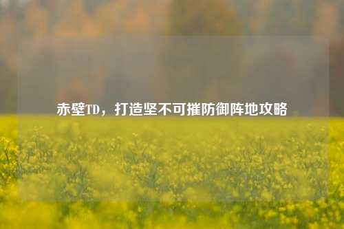 赤壁TD，打造坚不可摧防御阵地攻略
