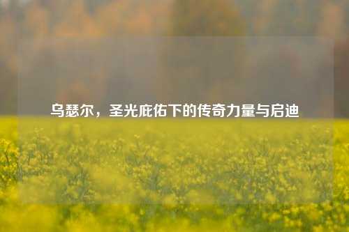 乌瑟尔，圣光庇佑下的传奇力量与启迪