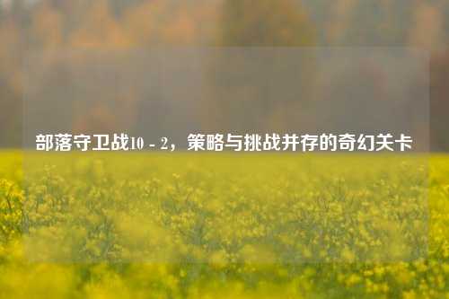 部落守卫战10 - 2，策略与挑战并存的奇幻关卡