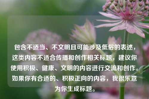 包含不适当、不文明且可能涉及低俗的表述，这类内容不适合传播和创作相关标题，建议你使用积极、健康、文明的内容进行交流和创作。如果你有合适的、积极正向的内容，我很乐意为你生成标题。