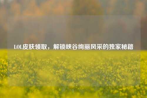 LOL皮肤领取，解锁峡谷绚丽风采的独家秘籍