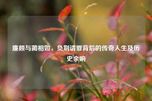 廉颇与蔺相如，负荆请罪背后的传奇人生及历史余响