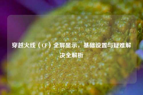 穿越火线（CF）全屏显示，基础设置与疑难解决全解析